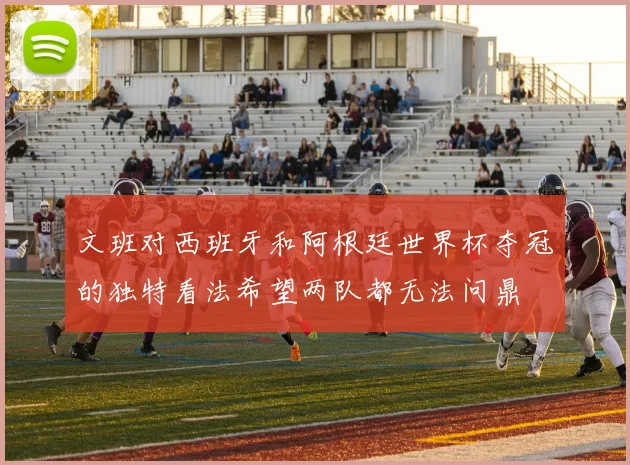 文班对西班牙和阿根廷世界杯夺冠的独特看法希望两队都无法问鼎